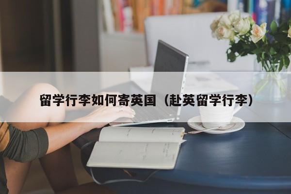 留学行李如何寄英国（赴英留学行李）